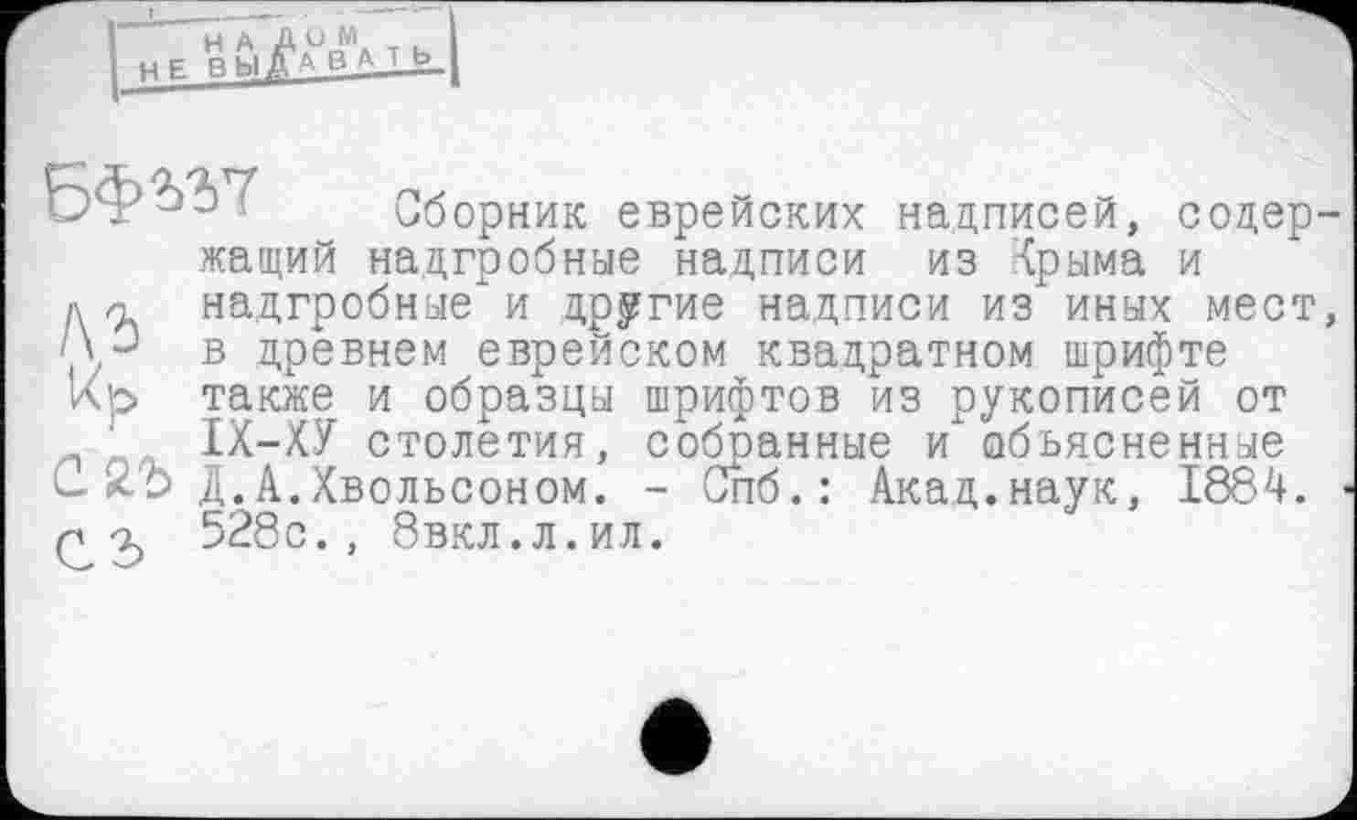 ﻿Г і HE ЈЖВЦЈ
і Сборник еврейских надписей, содер-жащий надгробные надписи из {рыма и ди надгробные" и другие надписи из иных мест, в древнем еврейском квадратном шрифте Кь также и образцы шрифтов из рукописей от ІХ-ХУ столетия, собранные и объясненные С-Zb Д.А .Хвольсоном. - Спб.: Акад.наук, 1884. Р-і 528с., бвкл.л.ил.